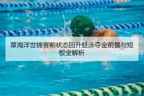 覃海洋世锦赛前状态回升蛙泳夺金前景与短板全解析