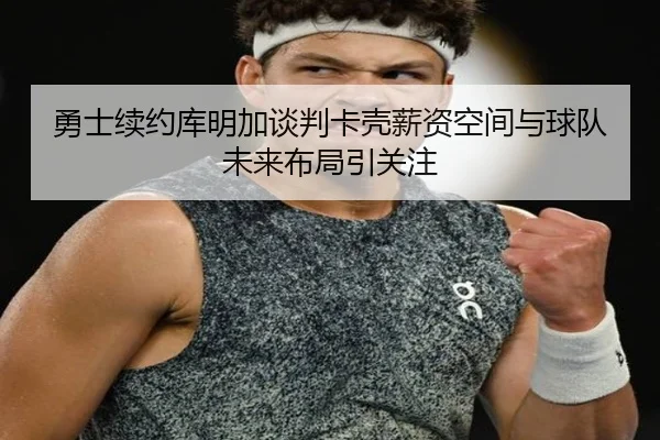 勇士续约库明加谈判卡壳薪资空间与球队未来布局引关注